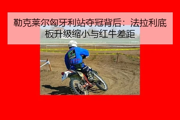 勒克莱尔匈牙利站夺冠背后：法拉利底板升级缩小与红牛差距